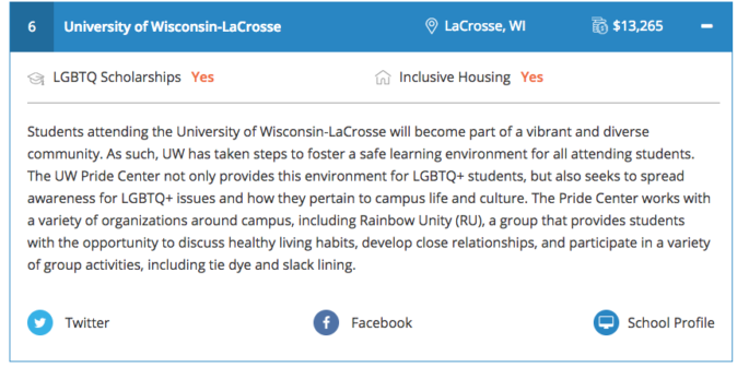 University of Wisconsin-La Crosse, La Crosse, WI, $13,265, LGBTQ Scholarships: Yes, Inclusive Housing: Yes, Students attending the University of Wisconsin-La Crosse will become part of a vibrant and diverse community. As such, UW has taken steps to foster a safe learning environment for all attending students. The UW Pride Center not only provides this environment for LGBTQ+ students, but also seeks to spread awareness for LGBTQ+ issues and how they pertain to campus life and culture. The Pride Center works with a variety of organizations around campus, including Rainbow Unity (RU), a group that provides students with the opportunity to discuss healthy living habits, develop close relationships, and participate in a variety of group activities, including tie dye and slack lining.