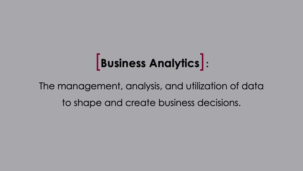 Business Analytics: The management, analysis, and utilization of data to shape and create business decisions.
