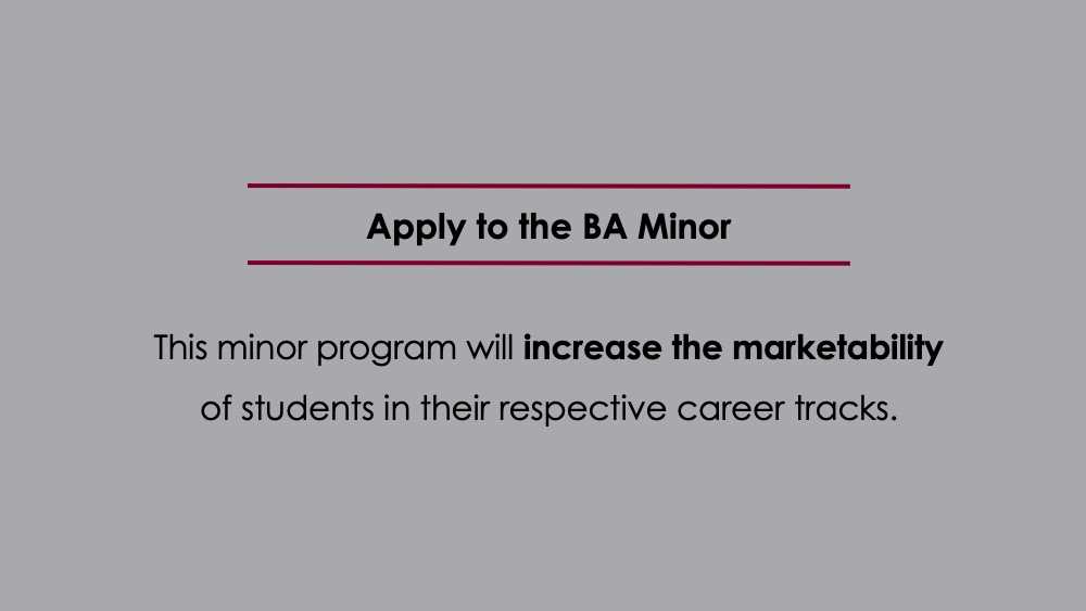 Apply to the BA Minor. This minor program will increase the marketability
of students in their respective career tracks.
