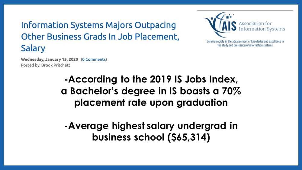 Information from the Association for Information Systems. The article title is "Information Systems Majors Outpacing Other Business Grads in Job Placement, Salary" by Brook Pritchett. 

-According to the 2019 IS Jobs Index, a Bachelor’s degree in IS boasts a 70% placement rate upon graduation 

-Average highest salary undergrad in business school ($65,314)

