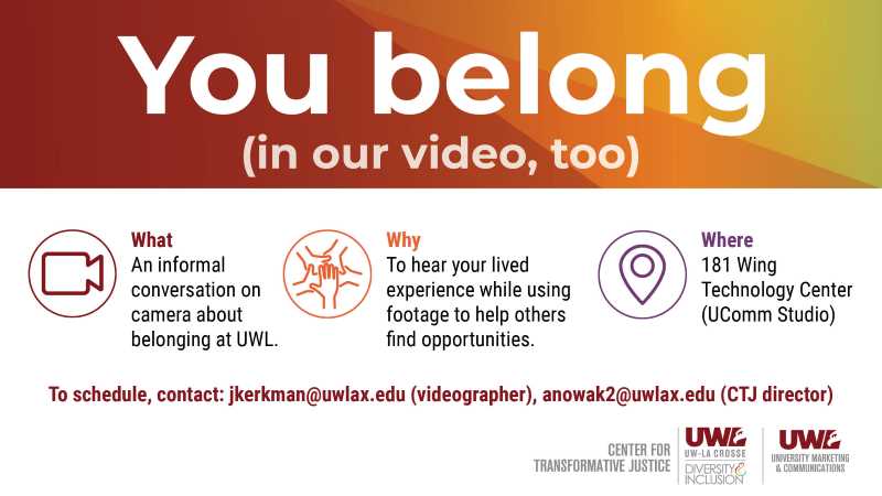 alt= Flyer announcing an informal conversation on camera about belonging at UWL. Scheduled at 181 Wing Technology Center (UComm Studio). Contact jkerkman@uwlax.edu or anowak2@uwlax.edu for details.