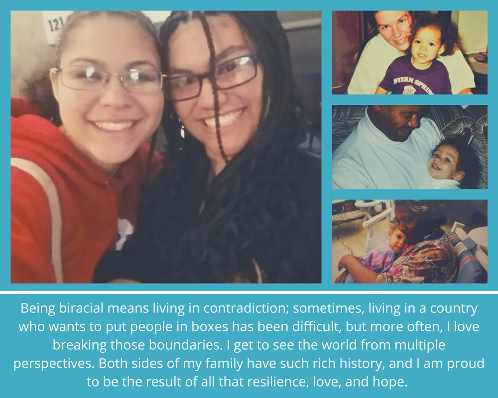 Being biracial means living in contradiction; sometimes living in a country who wants to put people in boxes has been difficult, but more often, I love breaking those boundaries.  I get to see the world from multiple perspectives.  Both sides of my family have such rich history, and I am proud to be the result of all that resilience, love, and hope.