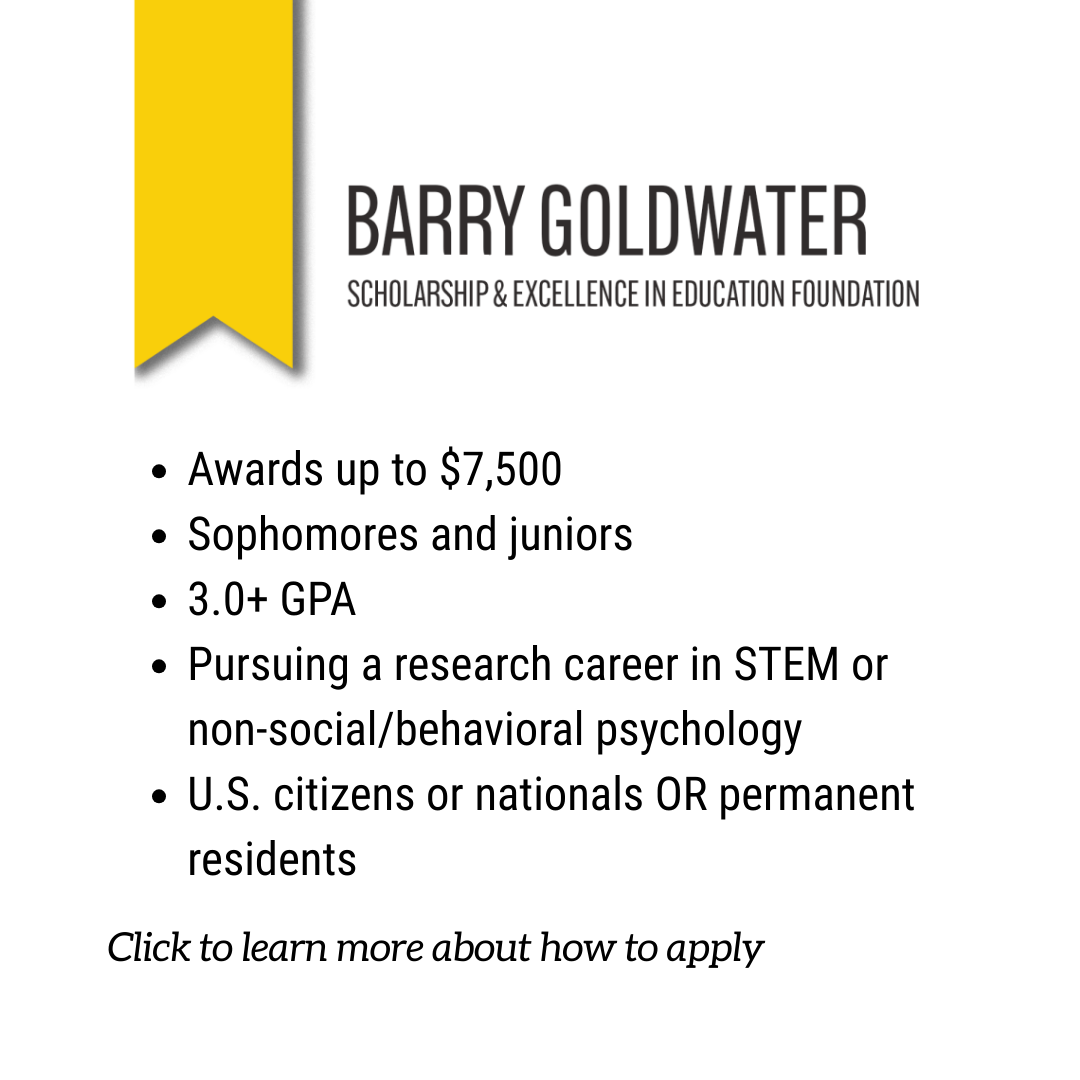 Image of the Barry Goldwater Scholarship & Excellence in Education Foundation logo. Below the logo is a bulleted list that reads, "Awards up to $7,500; Sophomores and juniors; 3.0+ GPA; Pursuing a research career in STEM or non-social/behavioral psychology; U.S. citizens or nationals OR permanent residents. Click here to learn more about how to apply."